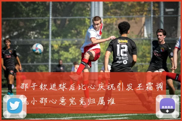 邵子钦进球后比心庆祝引发王霜调侃小邵心意究竟归属谁