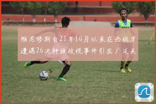 维尼修斯自21年10月以来在西班牙遭遇26次种族歧视事件引发广泛关注