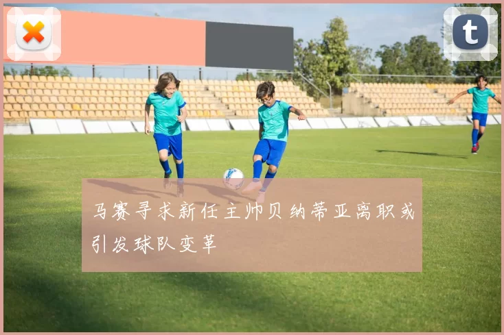 马赛寻求新任主帅贝纳蒂亚离职或引发球队变革