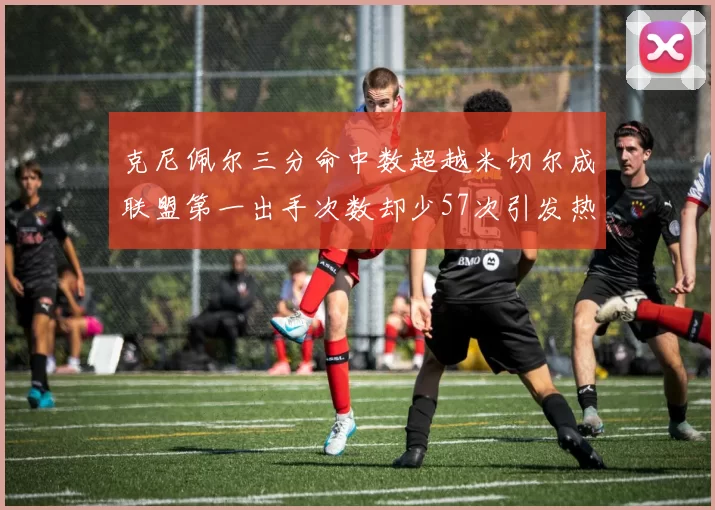 克尼佩尔三分命中数超越米切尔成联盟第一出手次数却少57次引发热议