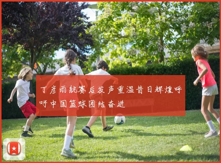 丁彦雨航赛后发声重温昔日辉煌呼吁中国篮球团结奋进