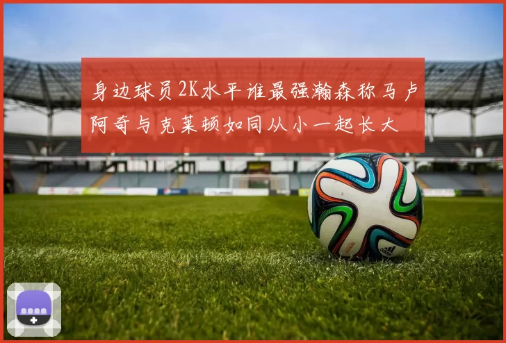 身边球员2K水平谁最强瀚森称马卢阿奇与克莱顿如同从小一起长大