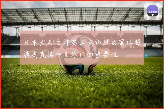 日本女足主帅赛后点评进攻策略强调更直接冲击球门的重要性