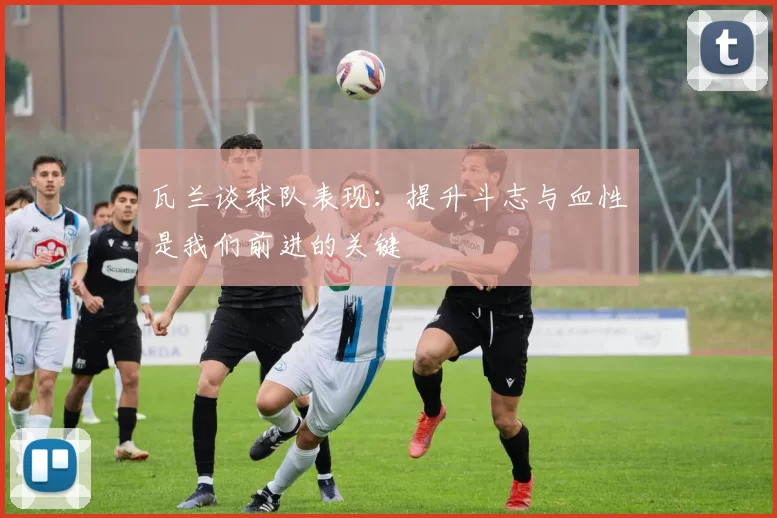 瓦兰谈球队表现：提升斗志与血性是我们前进的关键