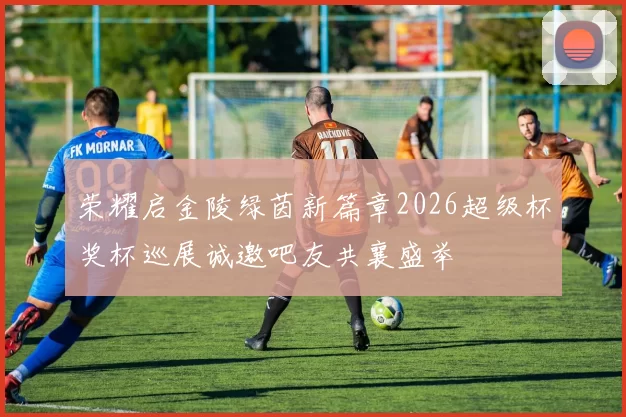 荣耀启金陵绿茵新篇章2026超级杯奖杯巡展诚邀吧友共襄盛举
