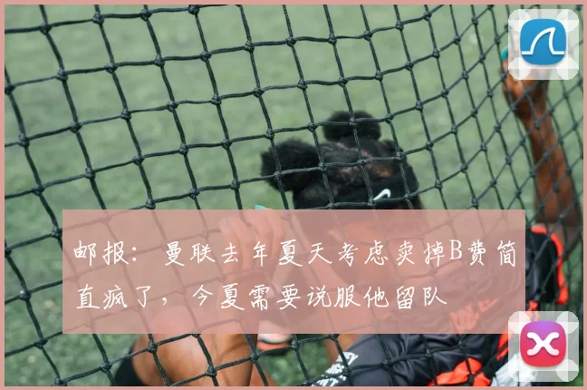 邮报：曼联去年夏天考虑卖掉B费简直疯了，今夏需要说服他留队