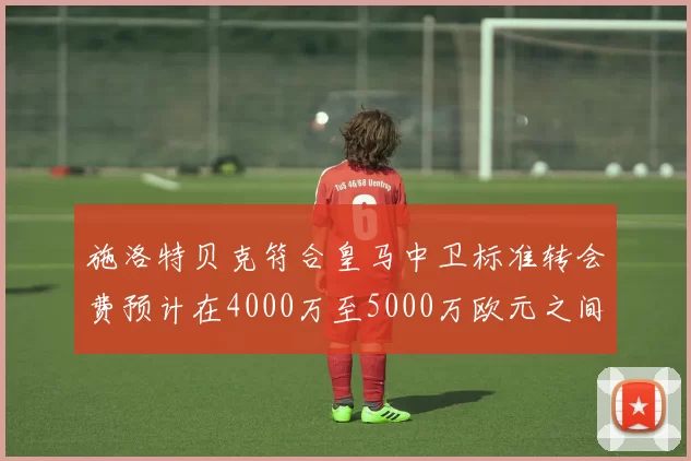 施洛特贝克符合皇马中卫标准转会费预计在4000万至5000万欧元之间