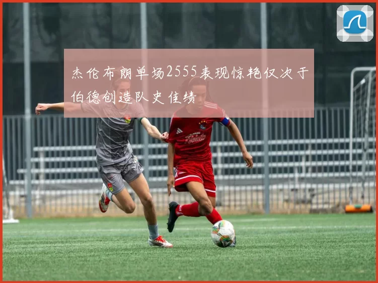 杰伦布朗单场2555表现惊艳仅次于伯德创造队史佳绩