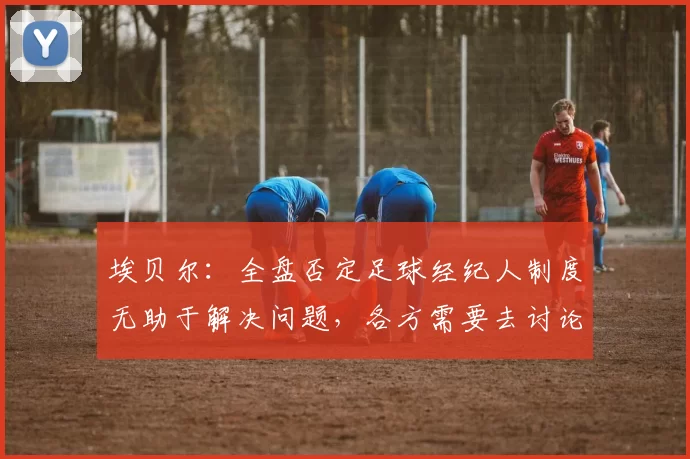 埃贝尔：全盘否定足球经纪人制度无助于解决问题，各方需要去讨论
