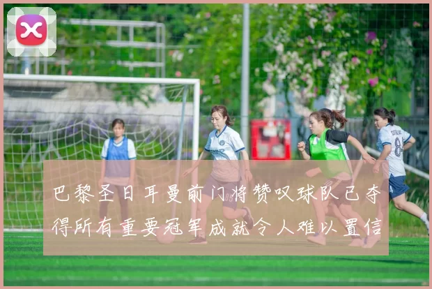 巴黎圣日耳曼前门将赞叹球队已夺得所有重要冠军成就令人难以置信