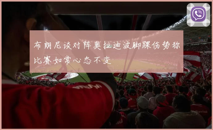 布朗尼谈对阵奥拉迪波脚踝伤势称比赛如常心态不变