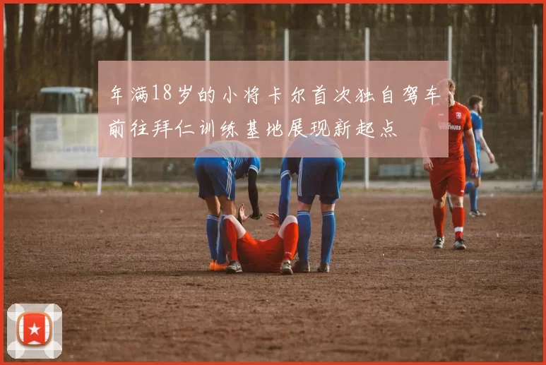 年满18岁的小将卡尔首次独自驾车前往拜仁训练基地展现新起点