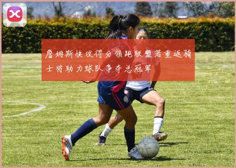 詹姆斯快攻得分领跑联盟若重返骑士将助力球队争夺总冠军