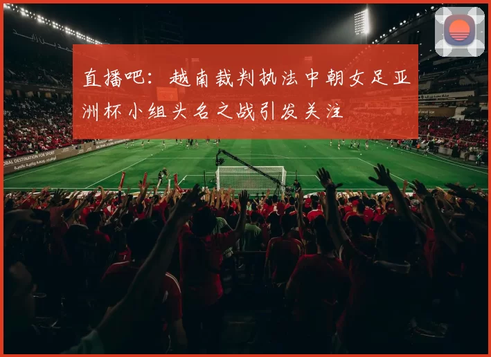 直播吧：越南裁判执法中朝女足亚洲杯小组头名之战引发关注
