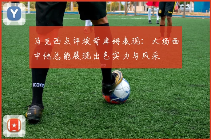 马克西点评埃奇库姆表现：大场面中他总能展现出色实力与风采