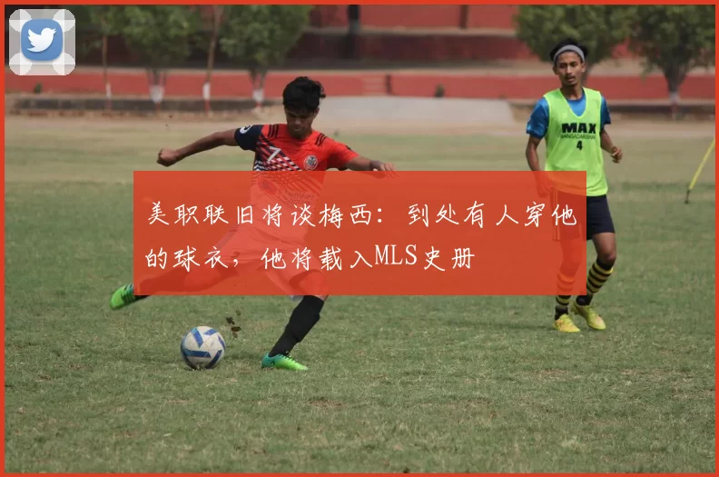 美职联旧将谈梅西：到处有人穿他的球衣，他将载入MLS史册