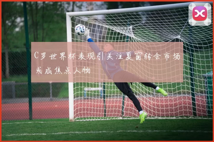 C罗世界杯表现引关注夏窗转会市场或成焦点人物