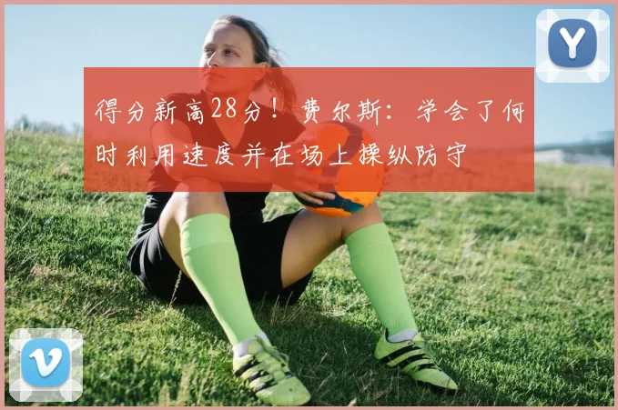 得分新高28分！费尔斯：学会了何时利用速度并在场上操纵防守