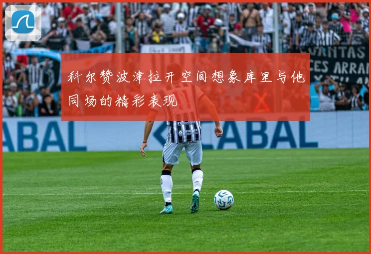科尔赞波津拉开空间想象库里与他同场的精彩表现